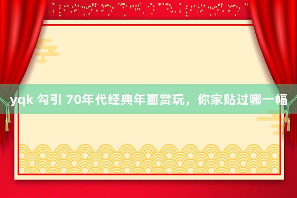 yqk 勾引 70年代经典年画赏玩，你家贴过哪一幅