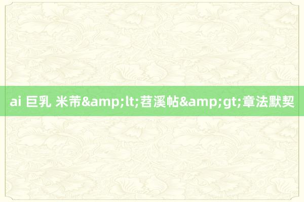 ai 巨乳 米芾&lt;苕溪帖&gt;章法默契