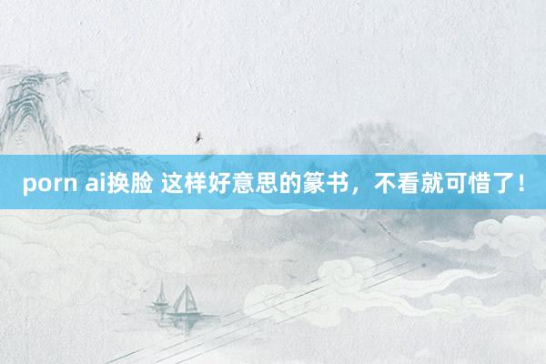 porn ai换脸 这样好意思的篆书，不看就可惜了！