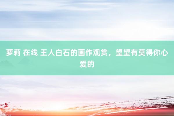 萝莉 在线 王人白石的画作观赏，望望有莫得你心爱的