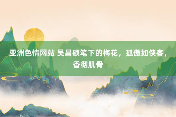 亚洲色情网站 吴昌硕笔下的梅花，孤傲如侠客，香彻肌骨
