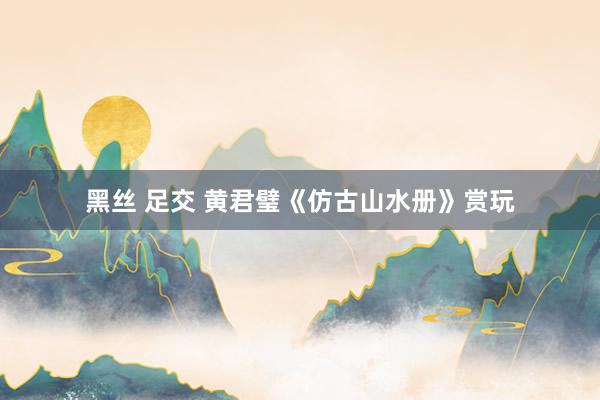 黑丝 足交 黄君璧《仿古山水册》赏玩