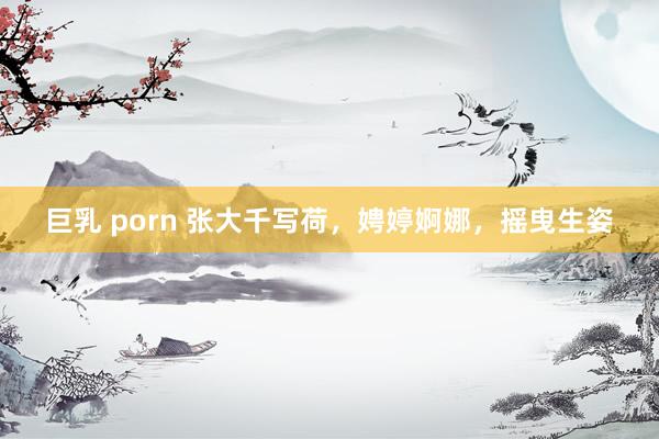 巨乳 porn 张大千写荷，娉婷婀娜，摇曳生姿