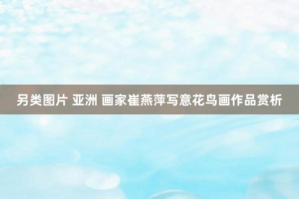 另类图片 亚洲 画家崔燕萍写意花鸟画作品赏析