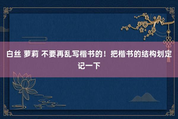 白丝 萝莉 不要再乱写楷书的！把楷书的结构划定记一下