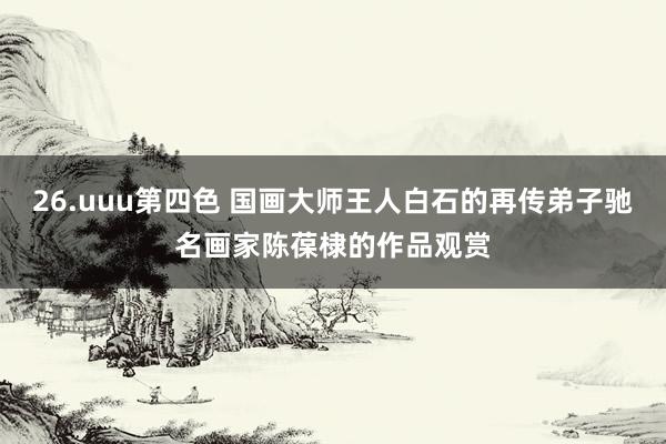 26.uuu第四色 国画大师王人白石的再传弟子驰名画家陈葆棣的作品观赏