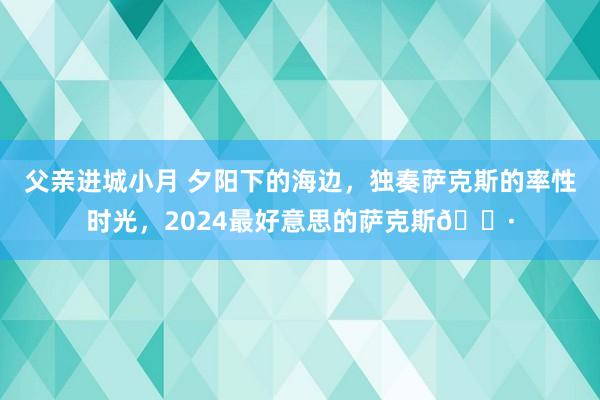 父亲进城小月 夕阳下的海边，独奏萨克斯的率性时光，2024最好意思的萨克斯🎷