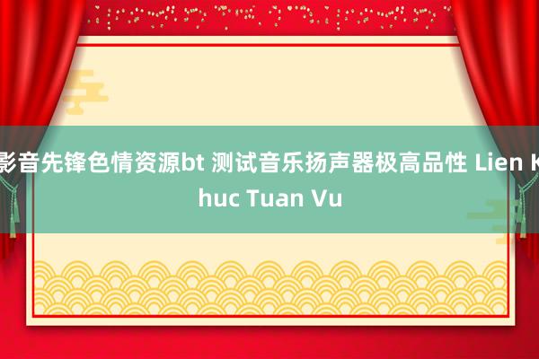 影音先锋色情资源bt 测试音乐扬声器极高品性 Lien Khuc Tuan Vu