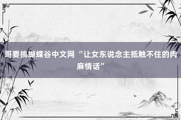 哥要搞蝴蝶谷中文网 “让女东说念主抵触不住的肉麻情话”