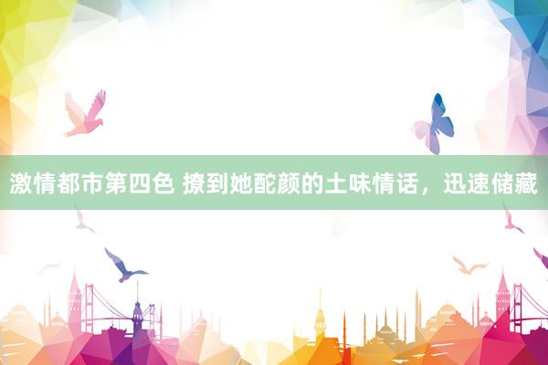 激情都市第四色 撩到她酡颜的土味情话，迅速储藏