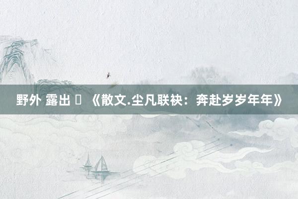 野外 露出 ​《散文.尘凡联袂：奔赴岁岁年年》