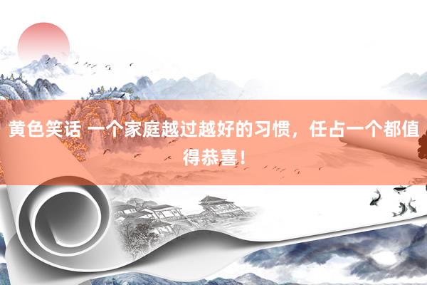 黄色笑话 一个家庭越过越好的习惯，任占一个都值得恭喜！