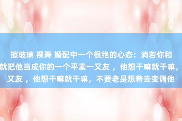 擦玻璃 裸舞 婚配中一个很绝的心态：淌若你和你老公三不雅不对，那就把他当成你的一个平素一又友 ，他想干嘛就干嘛，不要老是想着去变调他