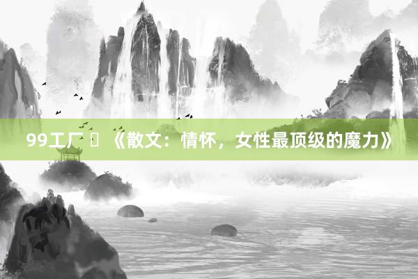 99工厂 ​《散文：情怀，女性最顶级的魔力》