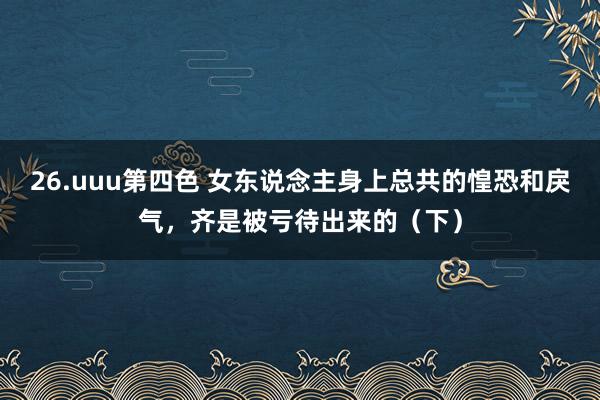 26.uuu第四色 女东说念主身上总共的惶恐和戾气，齐是被亏待出来的（下）