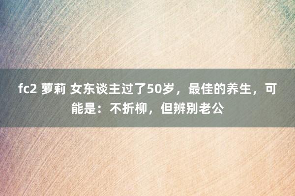fc2 萝莉 女东谈主过了50岁，最佳的养生，可能是：不折柳，但辨别老公