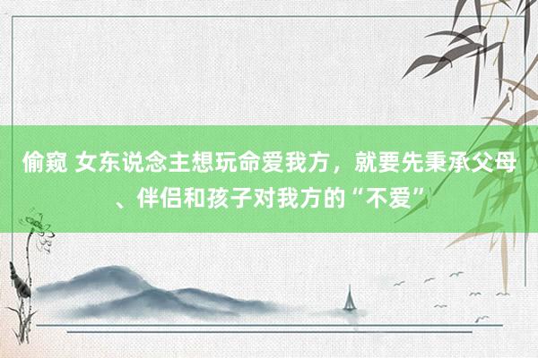偷窥 女东说念主想玩命爱我方，就要先秉承父母、伴侣和孩子对我方的“不爱”
