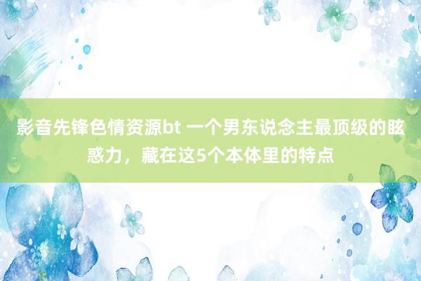 影音先锋色情资源bt 一个男东说念主最顶级的眩惑力，藏在这5个本体里的特点