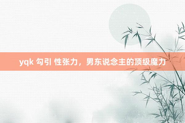 yqk 勾引 性张力，男东说念主的顶级魔力