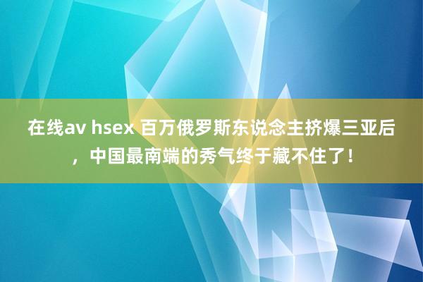 在线av hsex 百万俄罗斯东说念主挤爆三亚后，中国最南端的秀气终于藏不住了！