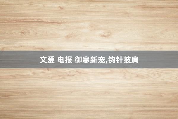 文爱 电报 御寒新宠,钩针披肩