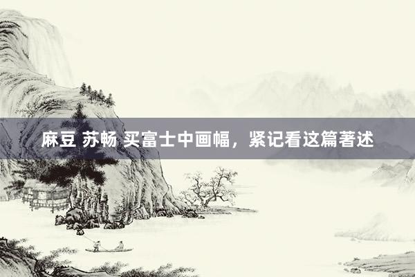 麻豆 苏畅 买富士中画幅，紧记看这篇著述