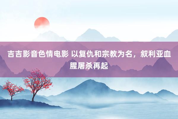 吉吉影音色情电影 以复仇和宗教为名，叙利亚血腥屠杀再起