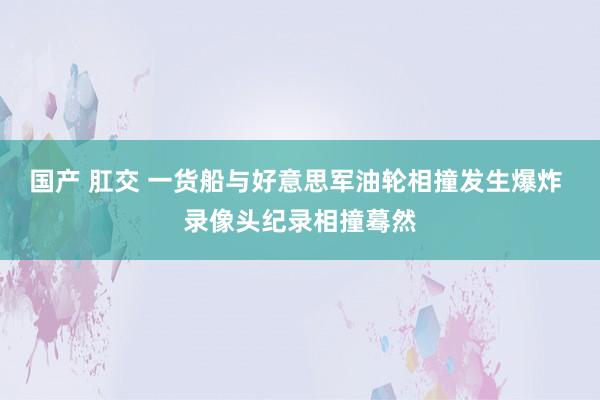 国产 肛交 一货船与好意思军油轮相撞发生爆炸 录像头纪录相撞蓦然