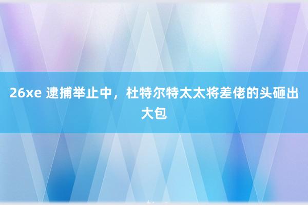 26xe 逮捕举止中，杜特尔特太太将差佬的头砸出大包