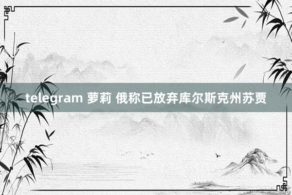 telegram 萝莉 俄称已放弃库尔斯克州苏贾