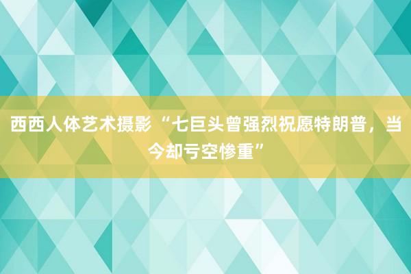 西西人体艺术摄影 “七巨头曾强烈祝愿特朗普，当今却亏空惨重”