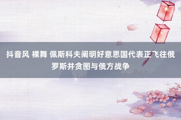 抖音风 裸舞 佩斯科夫阐明好意思国代表正飞往俄罗斯并贪图与俄方战争