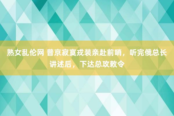 熟女乱伦网 普京寂寞戎装亲赴前哨，听完俄总长讲述后，下达总攻敕令