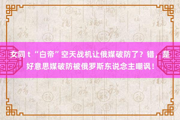 女同 t “白帝”空天战机让俄媒破防了？错，是好意思媒破防被俄罗斯东说念主嘲讽！