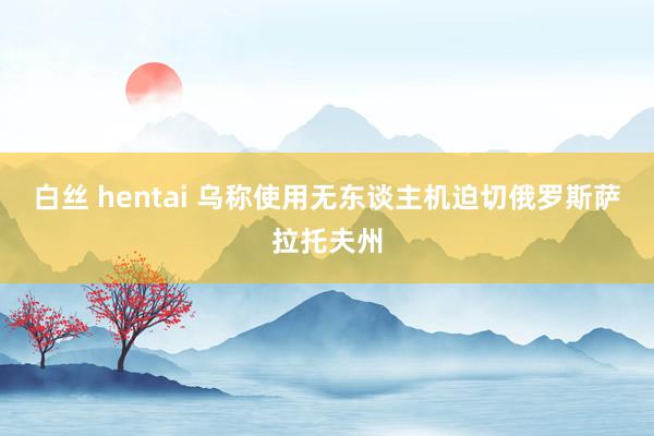 白丝 hentai 乌称使用无东谈主机迫切俄罗斯萨拉托夫州