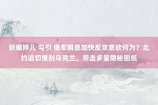妖媚婷儿 勾引 俄军瞬息加快反攻意欲何为？北约迫切搜刮乌克兰，带走多量隐秘图纸