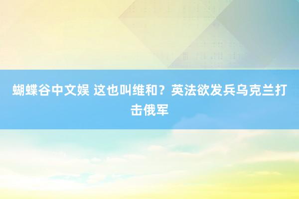 蝴蝶谷中文娱 这也叫维和？英法欲发兵乌克兰打击俄军