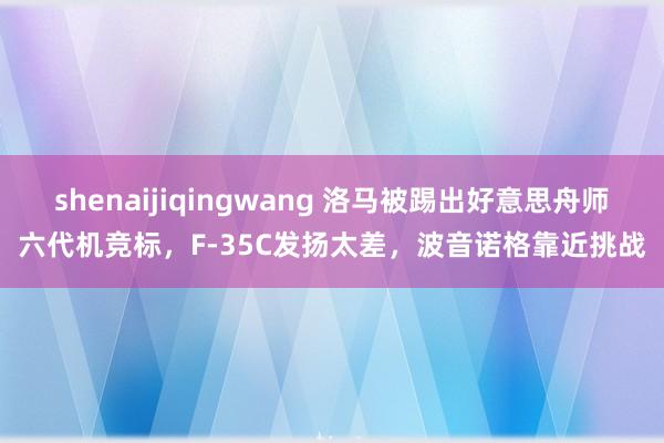 shenaijiqingwang 洛马被踢出好意思舟师六代机竞标，F-35C发扬太差，波音诺格靠近挑战