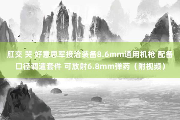 肛交 哭 好意思军接洽装备8.6mm通用机枪 配备口径调遣套件 可放射6.8mm弹药（附视频）