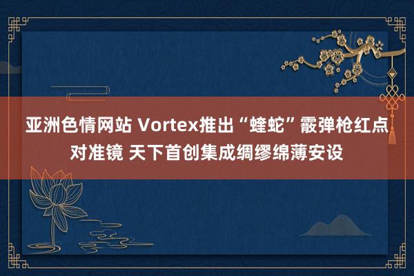 亚洲色情网站 Vortex推出“蝰蛇”霰弹枪红点对准镜 天下首创集成绸缪绵薄安设