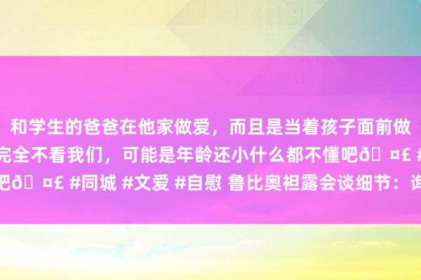 和学生的爸爸在他家做爱，而且是当着孩子面前做爱，太刺激了，孩子完全不看我们，可能是年龄还小什么都不懂吧🤣 #同城 #文爱 #自慰 鲁比奥袒露会谈细节：询查了疆土败北
