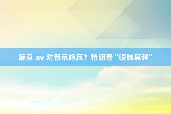麻豆 av 对普京施压？特朗普“暧昧其辞”