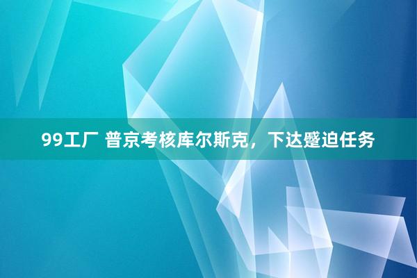 99工厂 普京考核库尔斯克，下达蹙迫任务